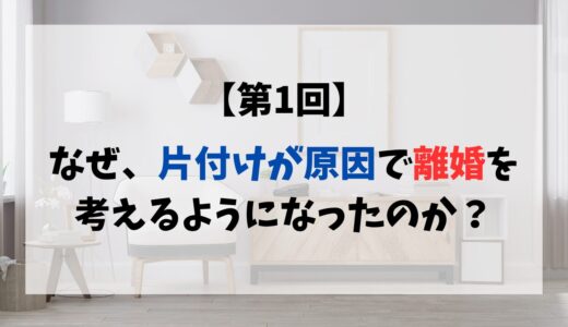 【第1回】なぜ、片付けが原因で離婚を考えるようになったのか？