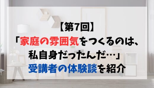 【第7回】「家庭の雰囲気をつくるのは、私自身だったんだ…」受講者の体験談を紹介